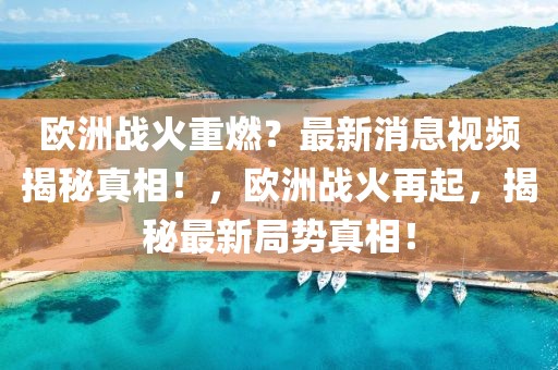 歐洲戰火重燃？最新消息視頻揭秘真相！，歐洲戰火再起，揭秘最新局勢真相！