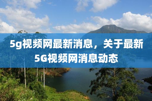 5g視頻網最新消息，關于最新5G視頻網消息動態