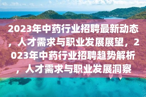 2023年中藥行業招聘最新動態，人才需求與職業發展展望，2023年中藥行業招聘趨勢解析，人才需求與職業發展洞察