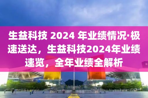 生益科技 2024 年業績情況·極速送達，生益科技2024年業績速覽，全年業績全解析