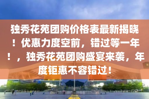 獨秀花苑團購價格表最新揭曉！優惠力度空前，錯過等一年！，獨秀花苑團購盛宴來襲，年度鉅惠不容錯過！