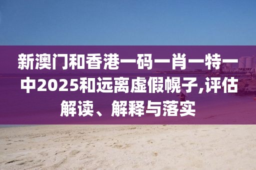 新澳門和香港一碼一肖一特一中2025和遠離虛假幌子,評估解讀、解釋與落實