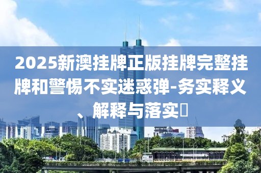 2025新澳掛牌正版掛牌完整掛牌和警惕不實(shí)迷惑彈-務(wù)實(shí)釋義、解釋與落實(shí)?