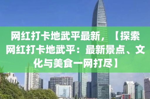 網紅打卡地武平最新，【探索網紅打卡地武平：最新景點、文化與美食一網打盡】