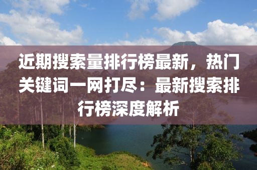 近期搜索量排行榜最新，熱門關(guān)鍵詞一網(wǎng)打盡：最新搜索排行榜深度解析