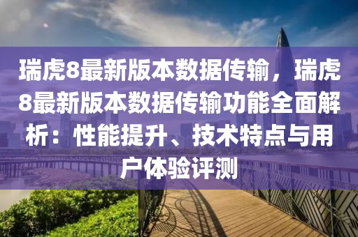 瑞虎8最新版本數據傳輸，瑞虎8最新版本數據傳輸功能全面解析：性能提升、技術特點與用戶體驗評測