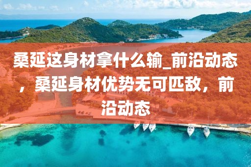 桑延這身材拿什么輸_前沿動態，桑延身材優勢無可匹敵，前沿動態