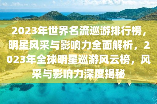 2023年世界名流巡游排行榜，明星風采與影響力全面解析，2023年全球明星巡游風云榜，風采與影響力深度揭秘