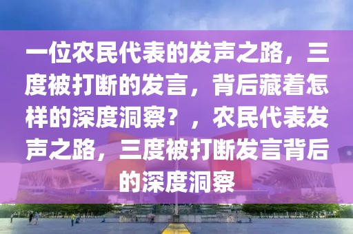 一位農(nóng)民代表的發(fā)聲之路，三度被打斷的發(fā)言，背后藏著怎樣的深度洞察？，農(nóng)民代表發(fā)聲之路，三度被打斷發(fā)言背后的深度洞察