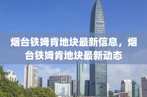 煙臺鐵姆肯地塊最新信息，煙臺鐵姆肯地塊最新動態(tài)