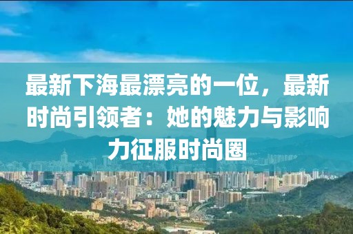 最新下海最漂亮的一位，最新時尚引領者：她的魅力與影響力征服時尚圈