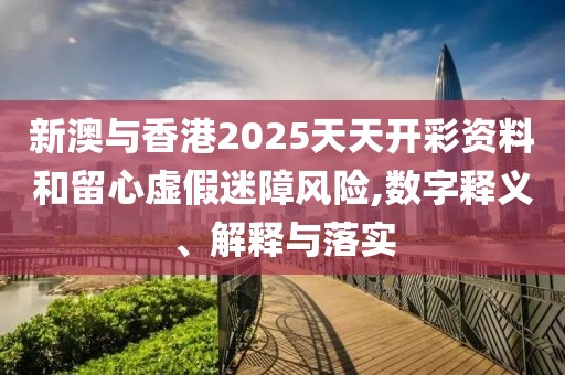 新澳與香港2025天天開彩資料和留心虛假迷障風險,數字釋義、解釋與落實