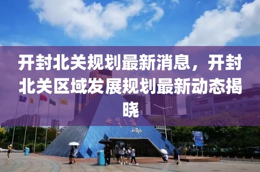 開封北關規劃最新消息，開封北關區域發展規劃最新動態揭曉