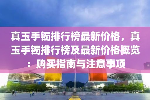 真玉手鐲排行榜最新價格，真玉手鐲排行榜及最新價格概覽：購買指南與注意事項