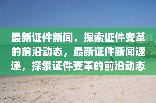 最新證件新聞，探索證件變革的前沿動態，最新證件新聞速遞，探索證件變革的前沿動態