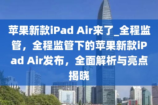 蘋果新款iPad Air來了_全程監管，全程監管下的蘋果新款iPad Air發布，全面解析與亮點揭曉