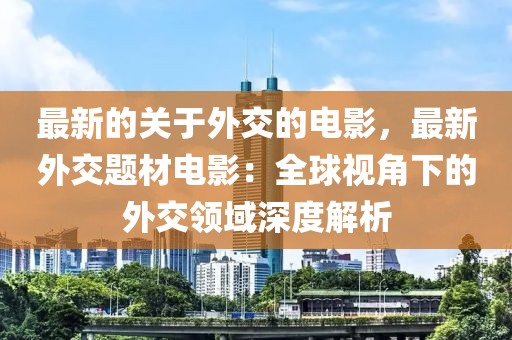 最新的關于外交的電影，最新外交題材電影：全球視角下的外交領域深度解析