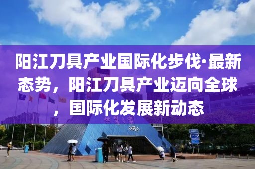 陽江刀具產業國際化步伐·最新態勢，陽江刀具產業邁向全球，國際化發展新動態