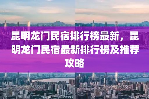 昆明龍門民宿排行榜最新，昆明龍門民宿最新排行榜及推薦攻略