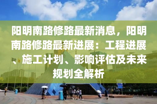 陽明南路修路最新消息，陽明南路修路最新進展：工程進展、施工計劃、影響評估及未來規(guī)劃全解析