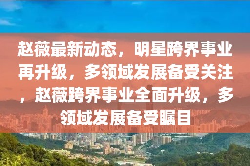 趙薇最新動態，明星跨界事業再升級，多領域發展備受關注，趙薇跨界事業全面升級，多領域發展備受矚目