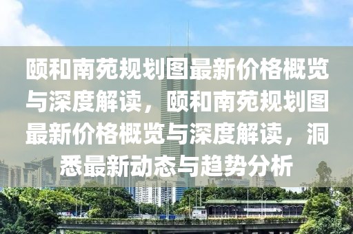 頤和南苑規(guī)劃圖最新價格概覽與深度解讀，頤和南苑規(guī)劃圖最新價格概覽與深度解讀，洞悉最新動態(tài)與趨勢分析