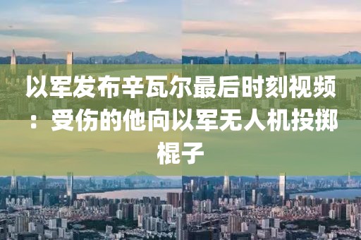 以軍發布辛瓦爾最后時刻視頻：受傷的他向以軍無人機投擲棍子