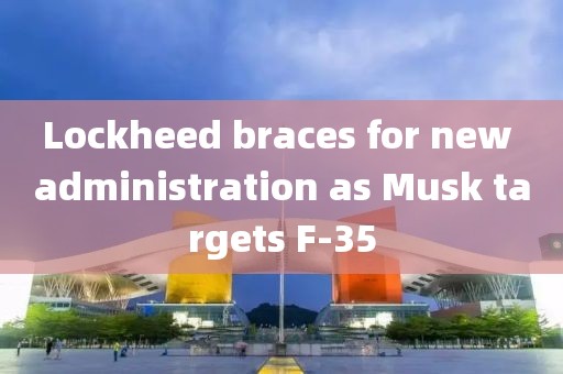 Lockheed braces for new administration as Musk targets F-35