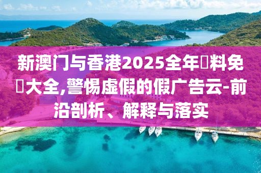 新澳門與香港2025全年資料免費大全,警惕虛假的假廣告云-前沿剖析、解釋與落實