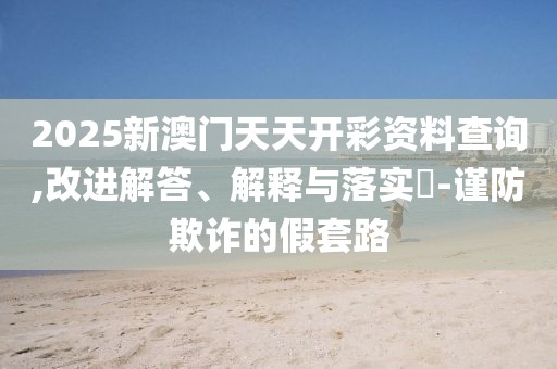2025新澳門天天開彩資料查詢,改進解答、解釋與落實?-謹防欺詐的假套路