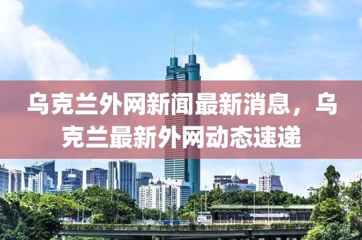 烏克蘭外網(wǎng)新聞最新消息，烏克蘭最新外網(wǎng)動(dòng)態(tài)速遞