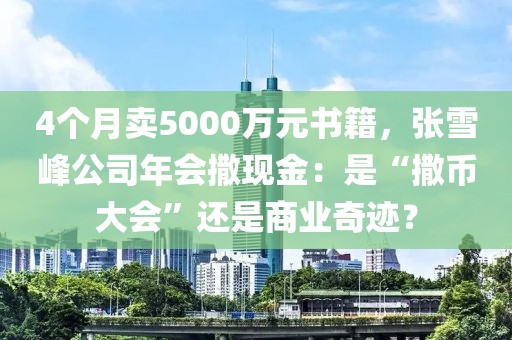 4個月賣5000萬元書籍，張雪峰公司年會撒現金：是“撒幣大會”還是商業奇跡？