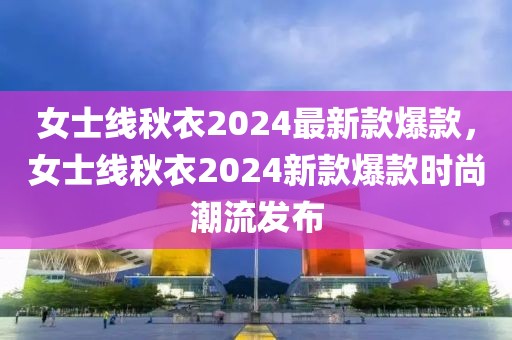 女士線(xiàn)秋衣2024最新款爆款，女士線(xiàn)秋衣2024新款爆款時(shí)尚潮流發(fā)布
