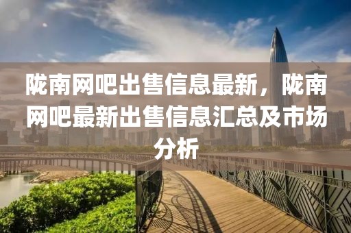 隴南網吧出售信息最新，隴南網吧最新出售信息匯總及市場分析