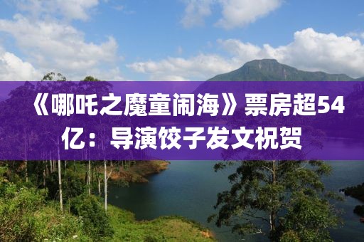 《哪吒之魔童鬧海》票房超54億：導演餃子發文祝賀
