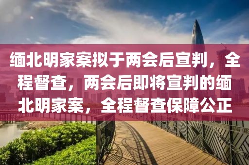 緬北明家案擬于兩會后宣判，全程督查，兩會后即將宣判的緬北明家案，全程督查保障公正