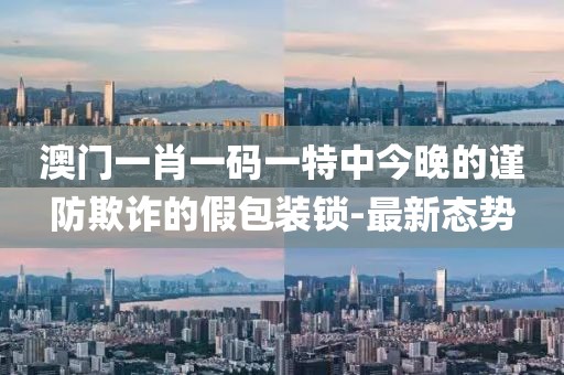 澳門一肖一碼一特中今晚的謹防欺詐的假包裝鎖-最新態勢