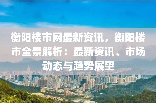 衡陽樓市網(wǎng)最新資訊，衡陽樓市全景解析：最新資訊、市場動態(tài)與趨勢展望