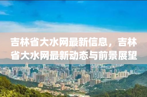 吉林省大水網最新信息，吉林省大水網最新動態與前景展望
