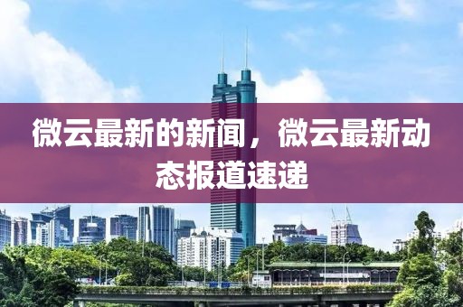 微云最新的新聞，微云最新動態報道速遞