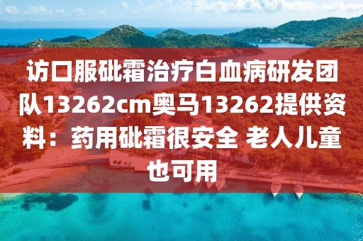 訪口服砒霜治療白血病研發團隊13262cm奧馬13262提供資料：藥用砒霜很安全 老人兒童也可用