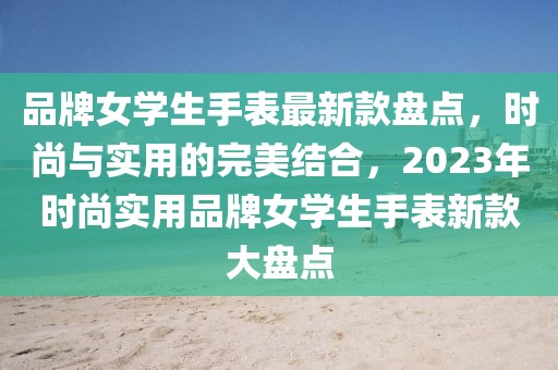 品牌女學(xué)生手表最新款盤點，時尚與實用的完美結(jié)合，2023年時尚實用品牌女學(xué)生手表新款大盤點
