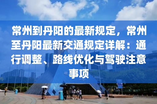 常州到丹陽的最新規定，常州至丹陽最新交通規定詳解：通行調整、路線優化與駕駛注意事項