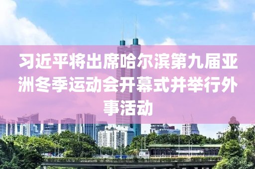 習近平將出席哈爾濱第九屆亞洲冬季運動會開幕式并舉行外事活動