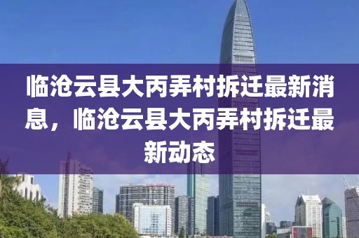 臨滄云縣大丙弄村拆遷最新消息，臨滄云縣大丙弄村拆遷最新動態