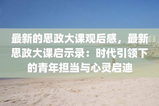 最新的思政大課觀后感，最新思政大課啟示錄：時代引領下的青年擔當與心靈啟迪