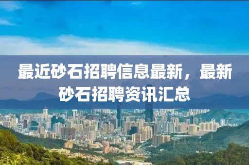 最近砂石招聘信息最新，最新砂石招聘資訊匯總