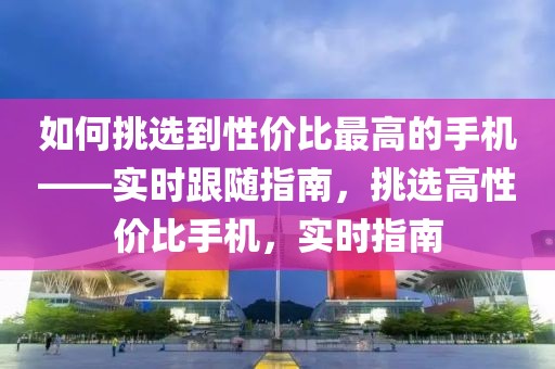 如何挑選到性價比最高的手機——實時跟隨指南，挑選高性價比手機，實時指南