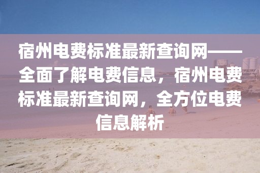 宿州電費(fèi)標(biāo)準(zhǔn)最新查詢網(wǎng)——全面了解電費(fèi)信息，宿州電費(fèi)標(biāo)準(zhǔn)最新查詢網(wǎng)，全方位電費(fèi)信息解析
