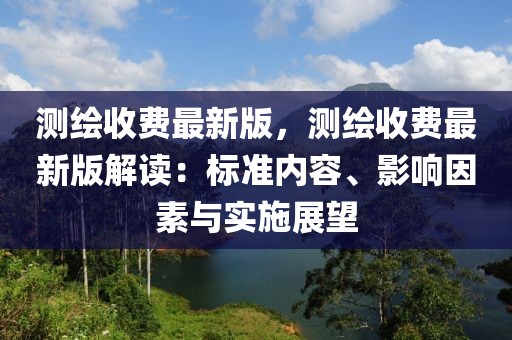 測繪收費最新版，測繪收費最新版解讀：標準內容、影響因素與實施展望